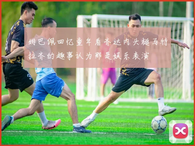 姆巴佩回忆童年看齐达内头槌马特拉齐的趣事认为那是娱乐表演