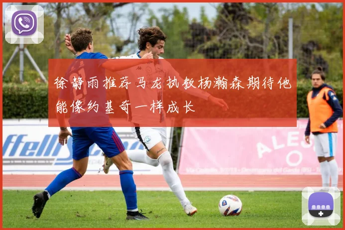 徐静雨推荐马龙执教杨瀚森期待他能像约基奇一样成长