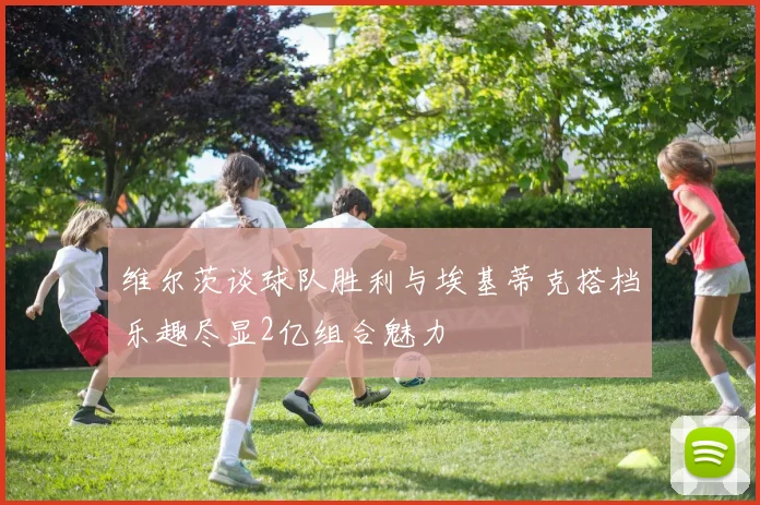 维尔茨谈球队胜利与埃基蒂克搭档乐趣尽显2亿组合魅力
