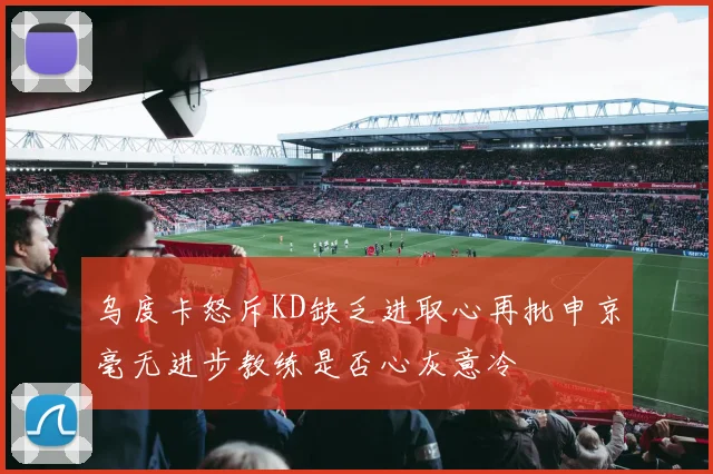 乌度卡怒斥KD缺乏进取心再批申京毫无进步教练是否心灰意冷