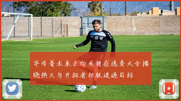 字母哥未来去向或将在选秀大会揭晓热火与开拓者积极追逐目标