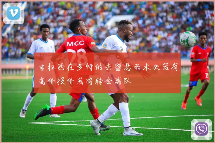 吉拉西在多特的去留悬而未决若有高价报价或将转会离队
