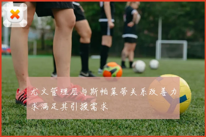 尤文管理层与斯帕莱蒂关系改善力求满足其引援需求