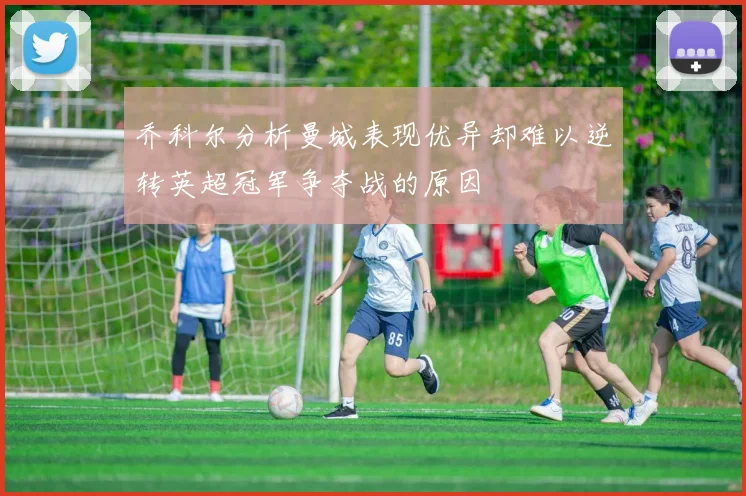 乔科尔分析曼城表现优异却难以逆转英超冠军争夺战的原因