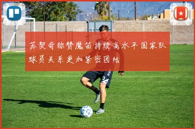 苏契奇称赞魔笛持续高水平国家队球员关系更加紧密团结