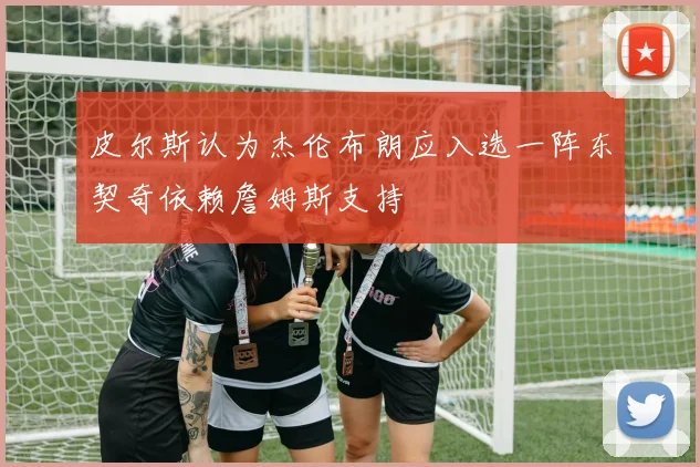 皮尔斯认为杰伦布朗应入选一阵东契奇依赖詹姆斯支持