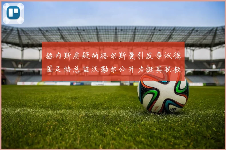 赫内斯质疑纳格尔斯曼引发争议德国足协总监沃勒尔公开力挺其执教表现