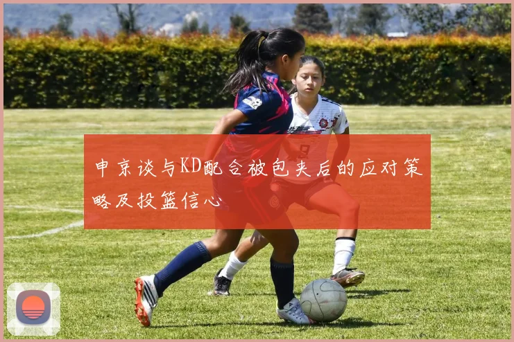 申京谈与KD配合被包夹后的应对策略及投篮信心