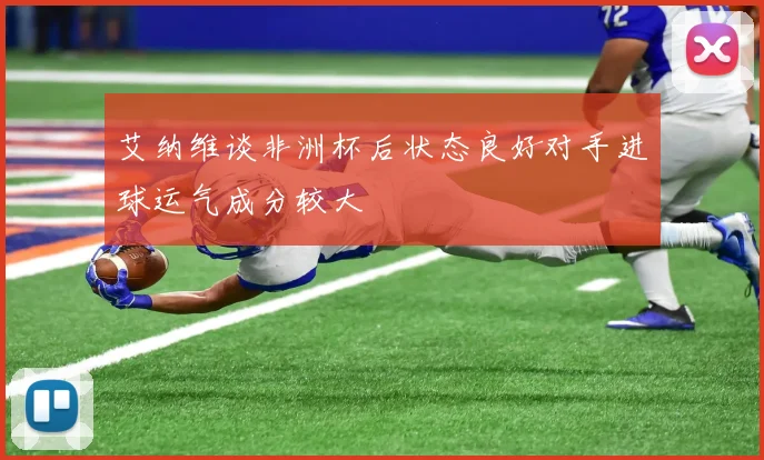 艾纳维谈非洲杯后状态良好对手进球运气成分较大