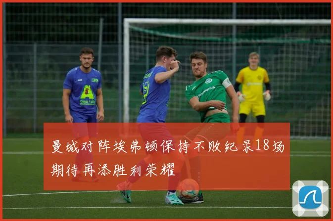 曼城对阵埃弗顿保持不败纪录18场期待再添胜利荣耀