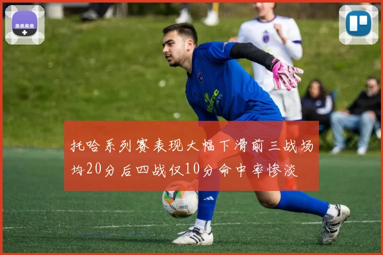 托哈系列赛表现大幅下滑前三战场均20分后四战仅10分命中率惨淡