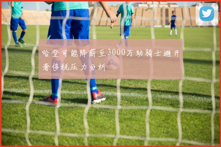 哈登可能降薪至3000万助骑士避开奢侈税压力分析