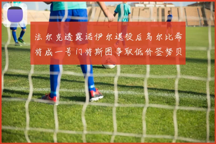 法尔克透露诺伊尔退役后乌尔比希将成一号门将斯图争取低价签努贝尔