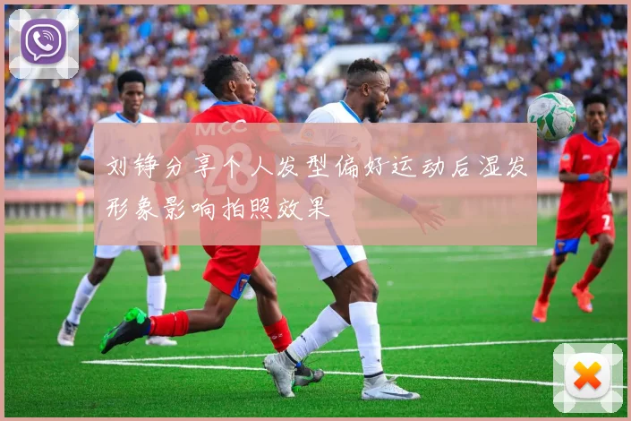 刘铮分享个人发型偏好运动后湿发形象影响拍照效果