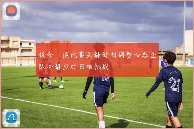 板仓滉谈比赛关键时刻调整心态全队冷静应对困难挑战
