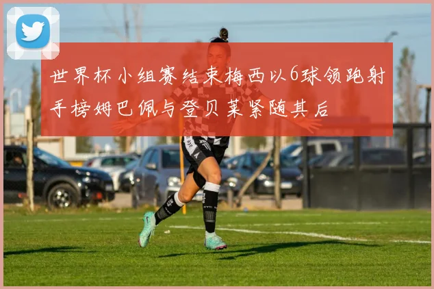 世界杯小组赛结束梅西以6球领跑射手榜姆巴佩与登贝莱紧随其后