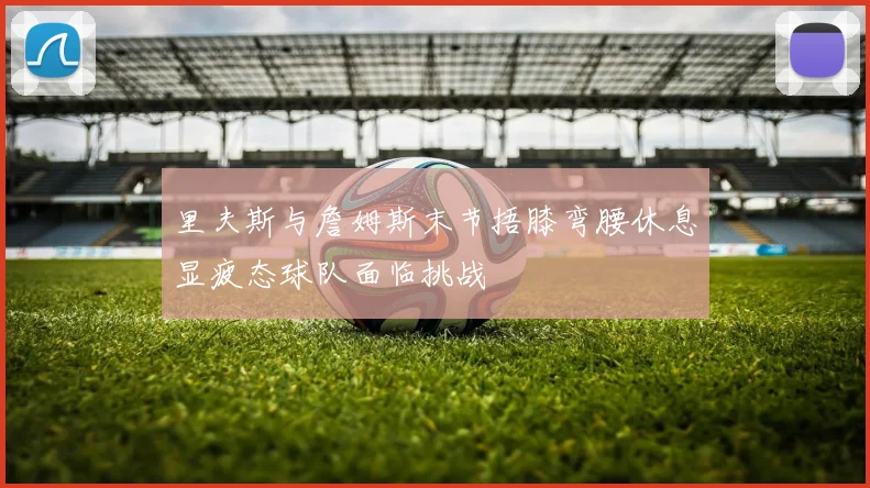 里夫斯与詹姆斯末节捂膝弯腰休息显疲态球队面临挑战