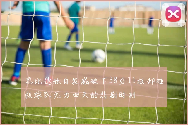 恩比德独自发威砍下38分11板却难救球队无力回天的悲剧时刻
