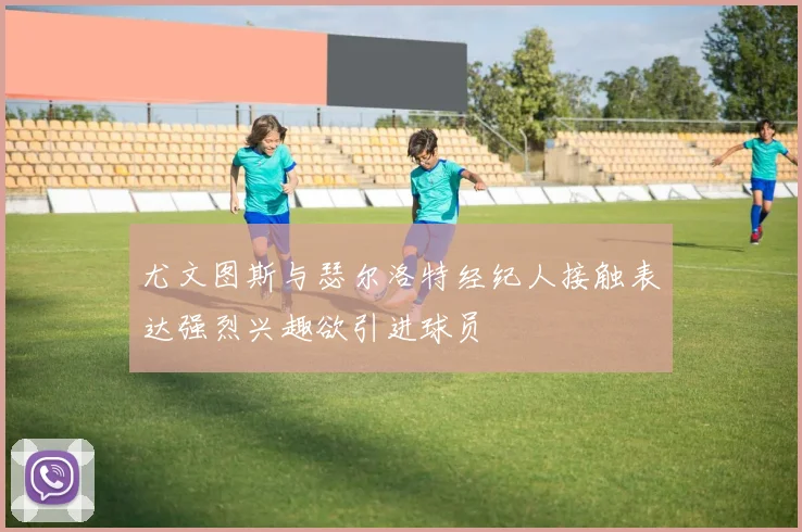 尤文图斯与瑟尔洛特经纪人接触表达强烈兴趣欲引进球员