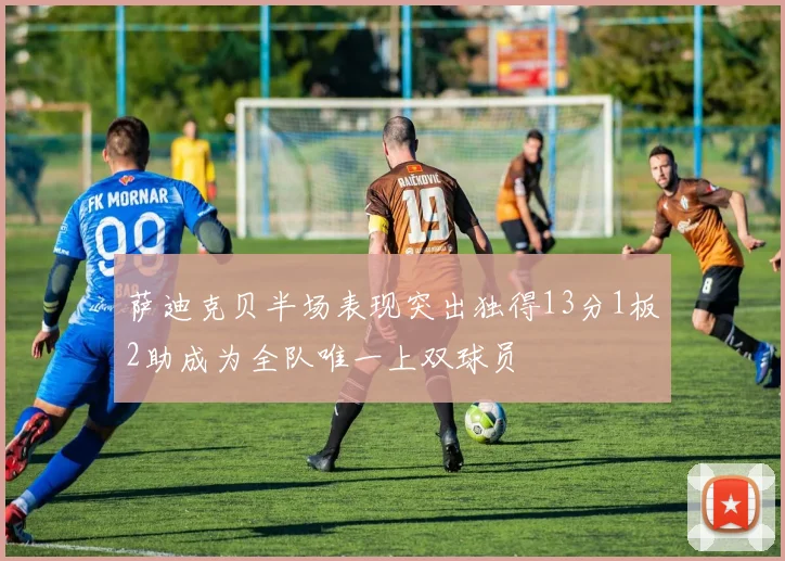 萨迪克贝半场表现突出独得13分1板2助成为全队唯一上双球员