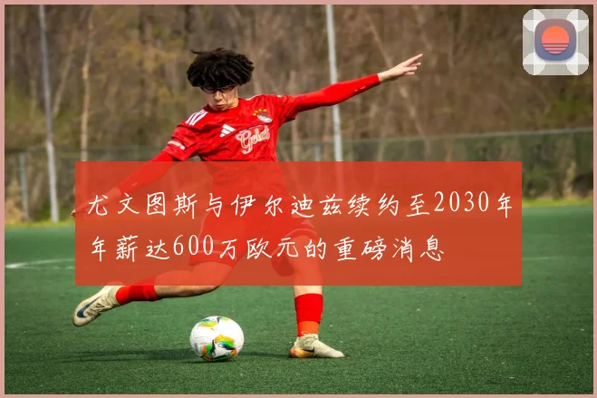 尤文图斯与伊尔迪兹续约至2030年年薪达600万欧元的重磅消息
