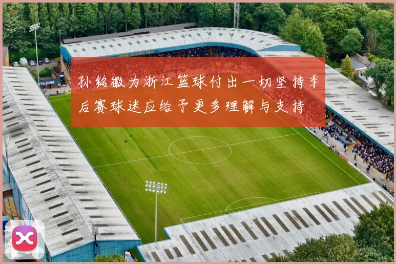 孙铭徽为浙江篮球付出一切坚持季后赛球迷应给予更多理解与支持
