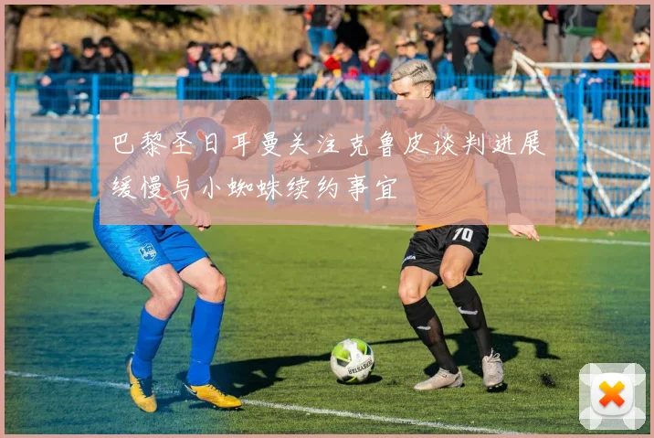巴黎圣日耳曼关注克鲁皮谈判进展缓慢与小蜘蛛续约事宜
