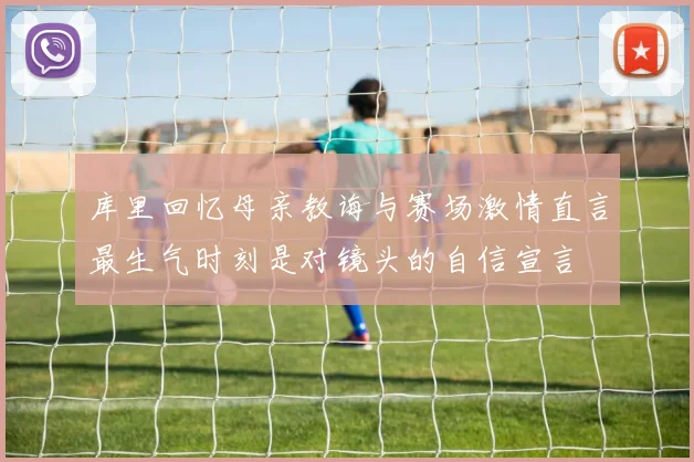 库里回忆母亲教诲与赛场激情直言最生气时刻是对镜头的自信宣言