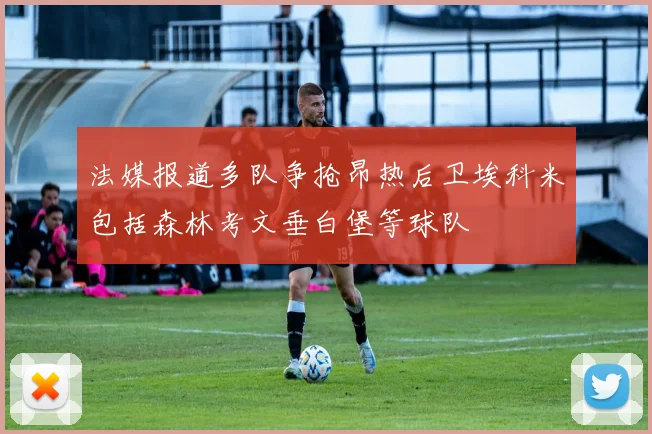 法媒报道多队争抢昂热后卫埃科米包括森林考文垂白堡等球队