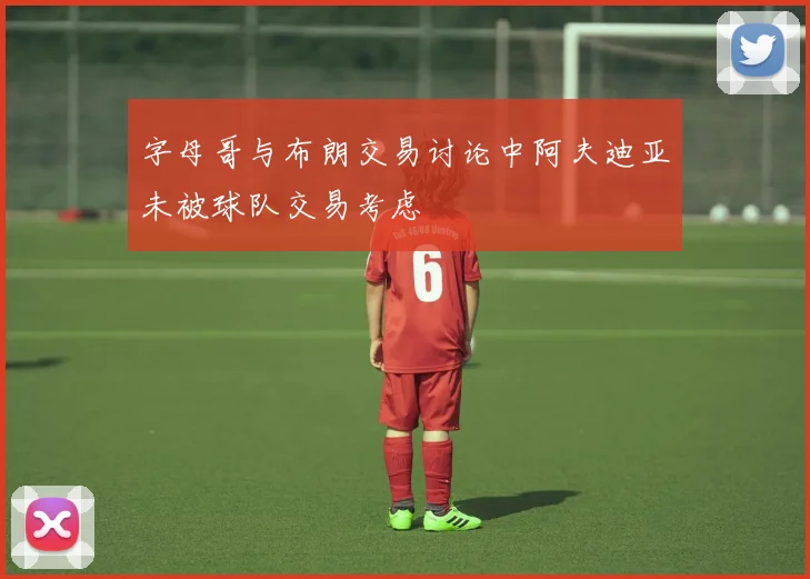 字母哥与布朗交易讨论中阿夫迪亚未被球队交易考虑